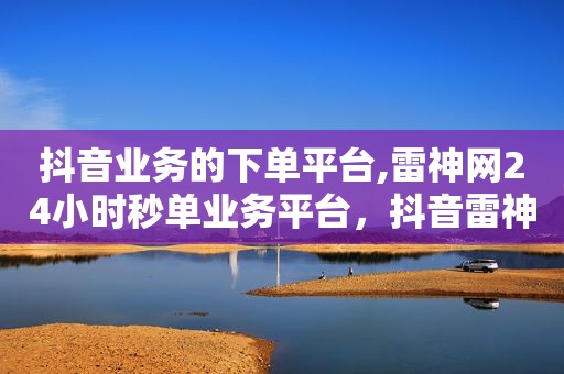 抖音业务的下单平台,雷神网24小时秒单业务平台，抖音雷神是谁