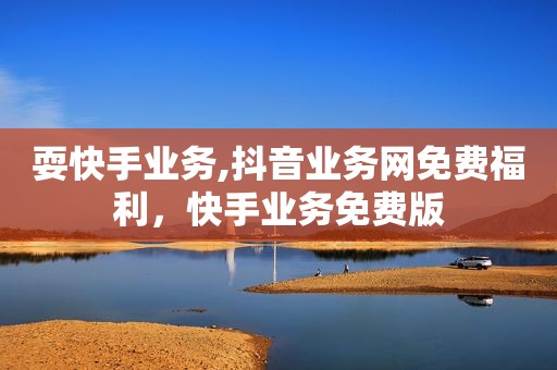 耍快手业务,抖音业务网免费福利，快手业务免费版